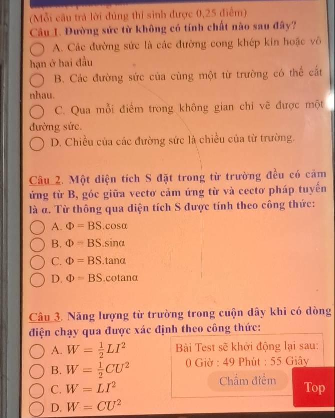 (Mỗi cầu trả lời đúng thí sinh được 0,25 điểm)
Câu 1. Đường sức từ không có tính chất nào sau đây?
A. Các đường sức là các đường cong khép kín hoặc vô
hạn ở hai đầu
B. Các đường sức của cùng một từ trường có thể cắt
nhau.
C. Qua mỗi điểm trong không gian chi vẽ được một
đường sức.
D. Chiều của các đường sức là chiều của từ trường.
Câu 2. Một diện tích S đặt trong từ trường đều có cảm
ứng từ B, góc giữa vectơ cảm ứng từ và cectơ pháp tuyển
là α. Từ thông qua diện tích S được tính theo công thức:
A. Phi =BS. cosα
B. Phi =BS. sinα
C. Phi =BS. tanα
D. Phi =BS. cotanα
Câu 3. Năng lượng từ trường trong cuộn dây khi có dòng
điện chạy qua được xác định theo công thức:
A. W= 1/2 LI^2 Bài Test sẽ khởi động lại sau:
B. W= 1/2 CU^2
0 Giờ : 49 Phút : 55 Giây
Chẩm điểm
C. W=LI^2 Top
D. W=CU^2