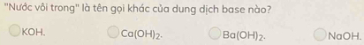 ''Nước vôi trong'' là tên gọi khác của dung dịch base nào?
KOH. Ca(OH)_2. Ba(OH)_2. NaOH.