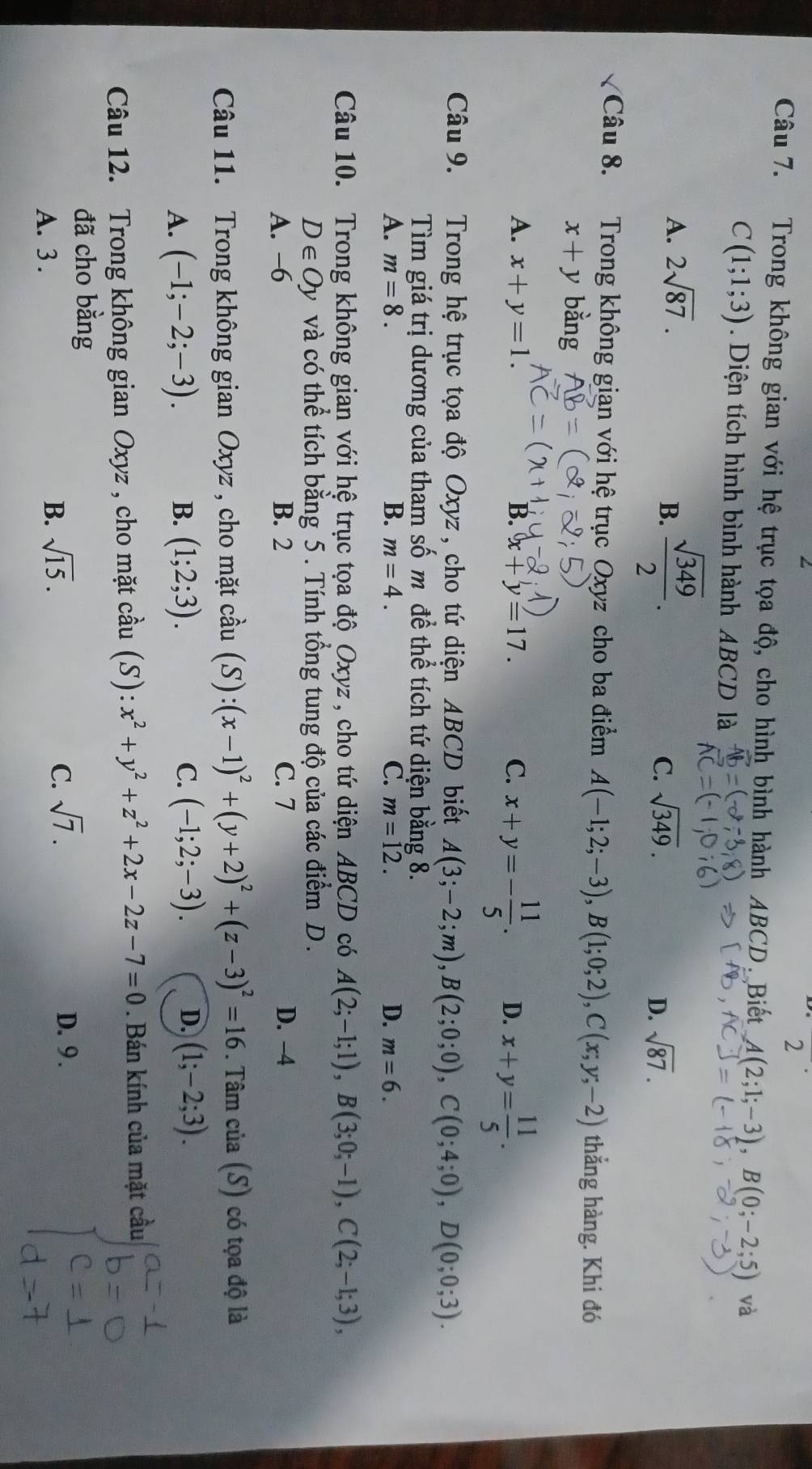 Trong không gian với hệ trục tọa độ, cho hình bình hành ABCD. Biết A(2;1;-3),B(0;-2;5) và
C(1;1;3). Diện tích hình bình hành ABCD là
A. 2sqrt(87).
B.  sqrt(349)/2 .
C. sqrt(349). sqrt(87).
D.
Câu 8. Trong không gian với hệ trục Oxyz cho ba điểm A(-1;2;-3),B(1;0;2),C(x;y;-2) thắng hàng. Khi đó
x+y bằng
A. x+y=1. B. x+y=17. C. x+y=- 11/5 . D. x+y= 11/5 .
Câu 9. Trong hệ trục tọa độ Oxyz, cho tứ diện ABCD biết A(3;-2;m),B(2;0;0),C(0;4;0),D(0;0;3).
Tìm giá trị dương của tham số m đề thể tích tứ diện bằng 8.
D.
A. m=8. B. m=4. C. m=12. m=6.
Câu 10. Trong không gian với hệ trục tọa độ Oxyz , cho tứ diện ABCD có A(2;-1;1),B(3;0;-1),C(2;-1;3),
D∈ Oy và có thể tích bằng 5. Tính tổng tung độ của các điểm D.
A. -6 B. 2 C. 7 D. -4
Câu 11. Trong không gian Oxyz , cho mặt cầu (S):(x-1)^2+(y+2)^2+(z-3)^2=16. Tâm của (S) có tọa độ là
A. (-1;-2;-3). B. (1;2;3). C. (-1;2;-3). D. (1;-2;3).
Câu 12. Trong không gian Oxyz , cho mặt cầu (S): :x^2+y^2+z^2+2x-2z-7=0. Bán kính của mặt cầu
đã cho bằng
A. 3 .
B. sqrt(15). C. sqrt(7). D. 9 .