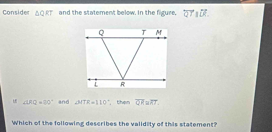 Consider △ QRT and the statement below. In the figure, overleftrightarrow QTparallel overleftrightarrow LR. 
If ∠ LRQ=80° and ∠ MTR=110° , then overline QR≌ overline RT. 
Which of the following describes the validity of this statement?