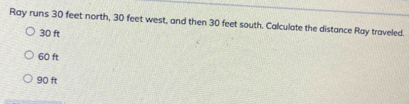 Ray runs 30 feet north, 30 feet west, and then 30 feet south. Calculate the distance Ray traveled.
30 ft
60 ft
90 ft