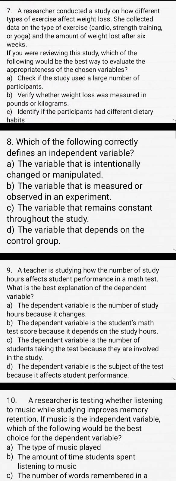 A researcher conducted a study on how different
types of exercise affect weight loss. She collected
data on the type of exercise (cardio, strength training,
or yoga) and the amount of weight lost after six
weeks.
If you were reviewing this study, which of the
following would be the best way to evaluate the
appropriateness of the chosen variables?
a) Check if the study used a large number of
participants.
b) Verify whether weight loss was measured in
pounds or kilograms.
c) Identify if the participants had different dietary
habits
8. Which of the following correctly
defines an independent variable?
a) The variable that is intentionally
changed or manipulated.
b) The variable that is measured or
observed in an experiment.
c) The variable that remains constant
throughout the study.
d) The variable that depends on the
control group.
9. A teacher is studying how the number of study
hours affects student performance in a math test.
What is the best explanation of the dependent
variable?
a) The dependent variable is the number of study
hours because it changes.
b) The dependent variable is the student's math
test score because it depends on the study hours.
c) The dependent variable is the number of
students taking the test because they are involved 
in the study.
d) The dependent variable is the subject of the test
because it affects student performance.
10. A researcher is testing whether listening
to music while studying improves memory
retention. If music is the independent variable,
which of the following would be the best
choice for the dependent variable?
a) The type of music played
b) The amount of time students spent
listening to music
c) The number of words remembered in a