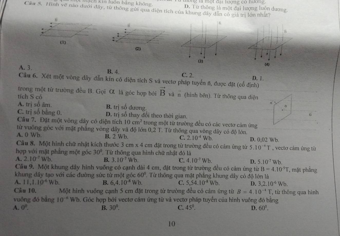 Mội mạch kin luôn băng không. Từ thông là một đại lượng có hương.
D. Từ thông là một đại lượng luộn dương.
Câu 5. Hình vẽ nào dưới đây, từ thông gửi qua diện tích của khung dây dẫn có giá trị lớn nhất?
E
B
(2)
'
r
(3)
(4)
A. 3. B. 4. C. 2. D. 1.
Câu 6. Xét một vòng dây dẫn kín có diện tích S và vectơ pháp tuyến ñ, được đặt (cố định)
trong một từ trường đều B. Gọi α là góc hợp bởi vector B và vector n (hình bên). Từ thông qua diện
tích S có
η
A. trị số âm. B. trị số dương.
a
C. trị số bằng 0. D. trị số thay đổi theo thời gian.
Câu 7. Đặt một vòng dây có diện tích 10cm^2 trong một từ trường đều có các vectơ cảm ứng
từ vuông góc với mặt phẳng vòng dây và độ lớn 0,2 T. Từ thông qua vòng dây có độ lớn.
A. 0 Wb. B. 2 Wb. C. 2.10^(-4) Wb D. 0,02 Wb.
Câu 8. Một hình chữ nhật kích thước 3cm* 4cm đặt trong từ trường đều có cảm ứng từ 5.10^(-4)T , vectơ cảm ứng từ
hợp với mặt phẳng một góc 30° 7 Từ thông qua hình chữ nhật đó là
A. 2.10^(-7)Wb. B. 3.10^(-7) Vb ℃. 4.10^(-7)Wb.
D. 5.10^(-7)Wb.
Câu 9. Một khung dây hình vuông có cạnh dài 4 cm, đặt trong từ trường đều có cảm ứng từ B=4.10^(-5)T , mặt phẳng
khung đây tạo với các đường sức từ một góc 60° '.  Từ thông qua mặt phẳng khung dây có độ lớn là
A. 11,1.10^(-6)Wb. B. 6,4.10^(-8)Wb. C. 5,54.10^(-8)Wb. D. 3,2.10^(-6)Wb.
Câu 10. Một hình vuông cạnh 5 cm đặt trong từ trường đều có cảm ứng từ B=4.10^(-4)T T, từ thông qua hình
vuông đó bằng 10^(-6)Wb 0. Góc hợp bởi vectơ cảm ứng từ và vectơ pháp tuyến của hình vuông đó bằng
A. 0^0. B. 30^0. C. 45^0. D. 60^0.
10