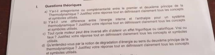 Questions théoriques 
a) Y'a-t-il antagonisme ou complémentarité entre le premier et deuxième principe de la 
Thermodynamique ? Justifiez votre réponse tout en définissant clairement tous les concepts 
et symboles utilisés. 
b) Y'a-f-il une différence entre l'énergie interne et l'enthalpie pour un système 
thermodynamique ? Justifiez votre réponse tout en définissant clairement tous les concepts 
et symboles utilisés. 
c) Tout cycle moteur peut être inversé afin d'obtenir un effet frigorifique ou calorifique. Vrai ou 
faux ? Justifiez votre réponse tout en définissant clairement tous les concepts et symboles 
utilisés. 
d) Qu'entendez-vous par la notion de dégradation d'énergie au sens du deuxième principe de la 
thermodynamique ? Justifiez votre réponse tout en définissant clairement tous les concepts 
et symboles utilisés.