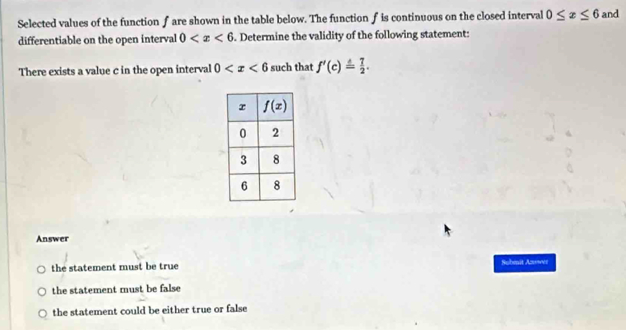 Selected values of the function f are shown in the table below. The function f is continuous on the closed interval 0≤ x≤ 6 and
differentiable on the open interval 0 . Determine the validity of the following statement:
There exists a value c in the open interval 0 such that f'(c)= 7/2 .
Answer
the statement must be true
Submit Answer
the statement must be false
the statement could be either true or false