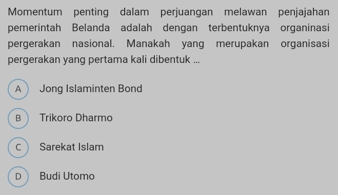 Momentum penting dalam perjuangan melawan penjajahan
pemerintah Belanda adalah dengan terbentuknya organinasi
pergerakan nasional. Manakah yang merupakan organisasi
pergerakan yang pertama kali dibentuk ...
A  Jong Islaminten Bond
B Trikoro Dharmo
C Sarekat Islam
D Budi Utomo