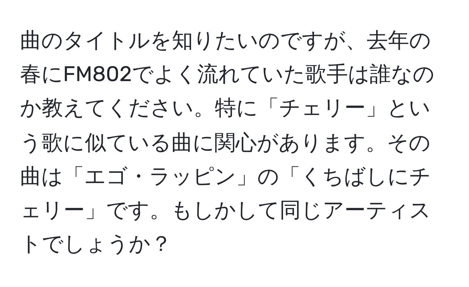 曲のタイトルを知りたいのですが、去年の春にFM802でよく流れていた歌手は誰なのか教えてください。特に「チェリー」という歌に似ている曲に関心があります。その曲は「エゴ・ラッピン」の「くちばしにチェリー」です。もしかして同じアーティストでしょうか？