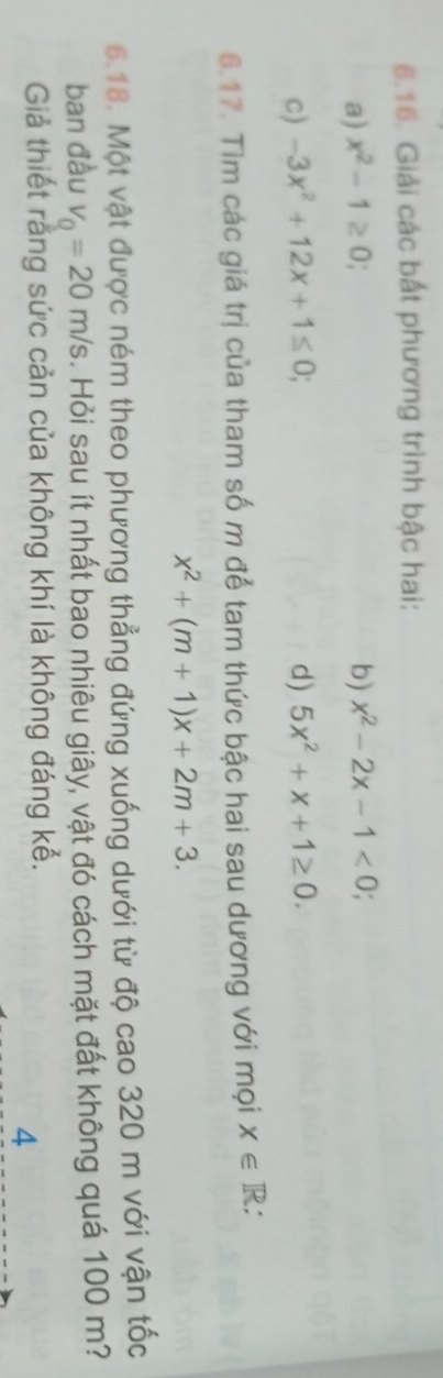 Giải các bất phương trình bậc hai: 
a) x^2-1≥ 0; b) x^2-2x-1<0</tex>; 
c) -3x^2+12x+1≤ 0; d) 5x^2+x+1≥ 0. 
6.17. Tìm các giá trị của tham số m để tam thức bậc hai sau dương với mọi x∈ R :
x^2+(m+1)x+2m+3. 
6.18. Một vật được ném theo phương thẳng đứng xuống dưới từ độ cao 320 m với vận tốc 
ban đầu v_0=20m/s. Hỏi sau ít nhất bao nhiêu giây, vật đó cách mặt đất không quá 100 m? 
Giả thiết rằng sức cản của không khí là không đáng kể. 
4