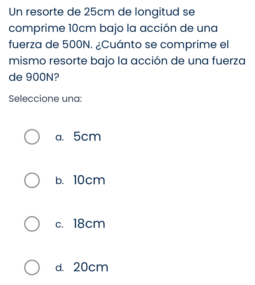 Un resorte de 25cm de longitud se
comprime 10cm bajo la acción de una
fuerza de 500N. ¿Cuánto se comprime el
mismo resorte bajo la acción de una fuerza
de 900N?
Seleccione una:
a. 5cm
b. 10cm
c. 18cm
d. 20cm