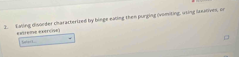 Eating disorder characterized by binge eating then purging (vomiting, using laxatives, or 
extreme exercise) 
Select...