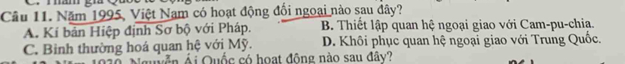 mmam gú
Câu 11. Năm 1995, Việt Nam có hoạt động đối ngoại nào sau đây?
A. Kí bản Hiệp định Sơ bộ với Pháp. B. Thiết lập quan hệ ngoại giao với Cam-pu-chia.
C. Binh thường hoá quan hệ với Mỹ. D. Khôi phục quan hệ ngoại giao với Trung Quốc.
v n Ái Quốc có hoạt đông nào sau đây?