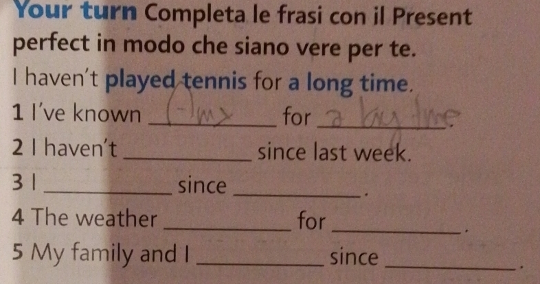 Your turn Completa le frasi con il Present 
perfect in modo che siano vere per te. 
I haven't played tennis for a long time. 
1 I've known _for_ 
2 I haven't _since last week. 
3 1 _since_ 
. 
4 The weather _for_ 
5 My family and I _since_ 
.