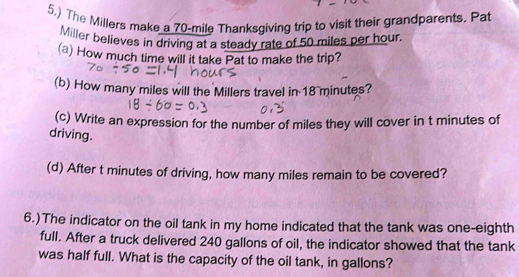 5.) The Millers make a 70-mile Thanksgiving trip to visit their grandparents. Pat 
Miller believes in driving at a steady rate of 50 miles per hour. 
(a) How much time will it take Pat to make the trip? 
(b) How many miles will the Millers travel in 18 minutes? 
(c) Write an expression for the number of miles they will cover in t minutes of 
driving. 
(d) After t minutes of driving, how many miles remain to be covered? 
6.)The indicator on the oil tank in my home indicated that the tank was one-eighth 
full. After a truck delivered 240 gallons of oil, the indicator showed that the tank 
was half full. What is the capacity of the oil tank, in gallons?