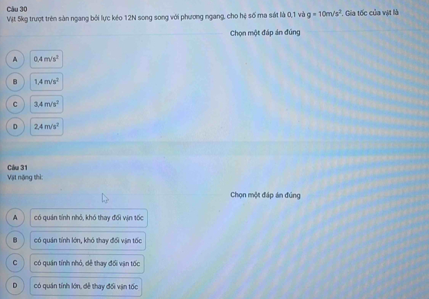 Vật 5kg trượt trên sàn ngang bởi lực kéo 12N song song với phương ngang, cho hệ số ma sát là 0, 1 và g=10m/s^2 *. Gia tốc của vật là
_Chọn một đáp án đúng
A 0.4m/s^2
B 1,4m/s^2
C 3,4m/s^2
D 2.4m/s^2
Câu 31
Vật nặng thì:
Chọn một đáp án đúng
A có quán tính nhỏ, khó thay đối vận tốc
B có quán tính lớn, khó thay đối vận tốc
C có quán tính nhỏ, dẻ thay đối vận tốc
D có quán tính lớn, dễ thay đối vận tốc