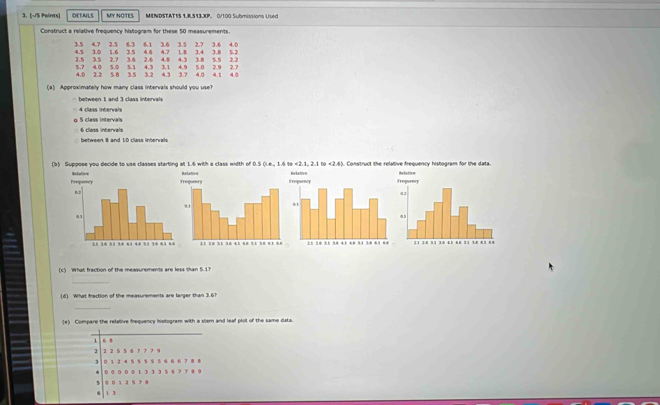 DETAILS MY NOTES MENDSTAT15 1.R.513.XP. 0/100 Submissions Used
Construct a relative frequency histogram for these 50 measurements.
(a) Approximately how many class intervals should you use?
between 1 and 3 class intervals
4 class intervals
5 class intervals
6 class intervals
between 8 and 10 class intervals
(b) Suppose you decide to use classes starting at 1.6 with a class width of 0.5(1.e,1.6to<2.1,2.1to<2.6) ). Construct the relative frequency histogram for the data.
(c) What fraction of the measurements are less than 5.1?
_
(d) What fraction of the measurements are larger than 3.6?
_
(e) Compare the relative frequency histogram with a stem and leaf plot of the same data.
_
_
6 8
1 2 2 5 5 6 7 7 7 9
0 1 2 4 5 5 5 5 5 6 6 6 7 8 8
4 0 0 0 0 0 1 3 3 3 5 6 7 7 8 9
5 0 0 1 2 5 7 8
6 | 1 3