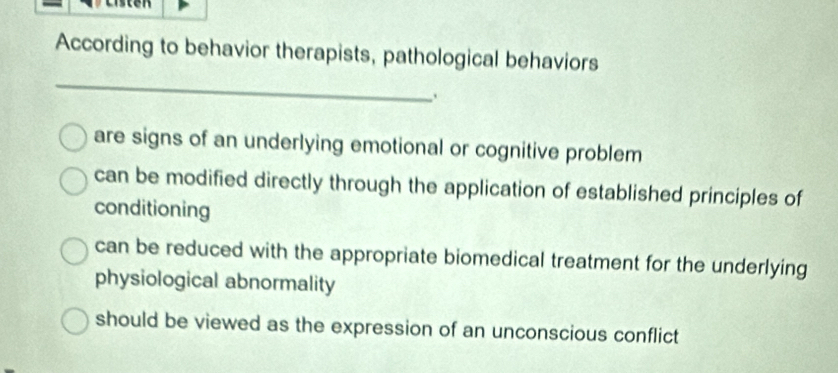 According to behavior therapists, pathological behaviors
_
are signs of an underlying emotional or cognitive problem
can be modified directly through the application of established principles of
conditioning
can be reduced with the appropriate biomedical treatment for the underlying
physiological abnormality
should be viewed as the expression of an unconscious conflict