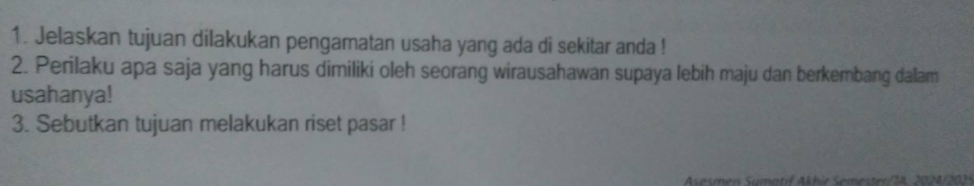 Jelaskan tujuan dilakukan pengamatan usaha yang ada di sekitar anda ! 
2. Perilaku apa saja yang harus dimiliki oleh seorang wirausahawan supaya lebih maju dan berkembang dalam 
usahanya! 
3. Sebutkan tujuan melakukan riset pasar ! 
Asesmen Sumatif Akhir Semester/ 14. 2024/2021