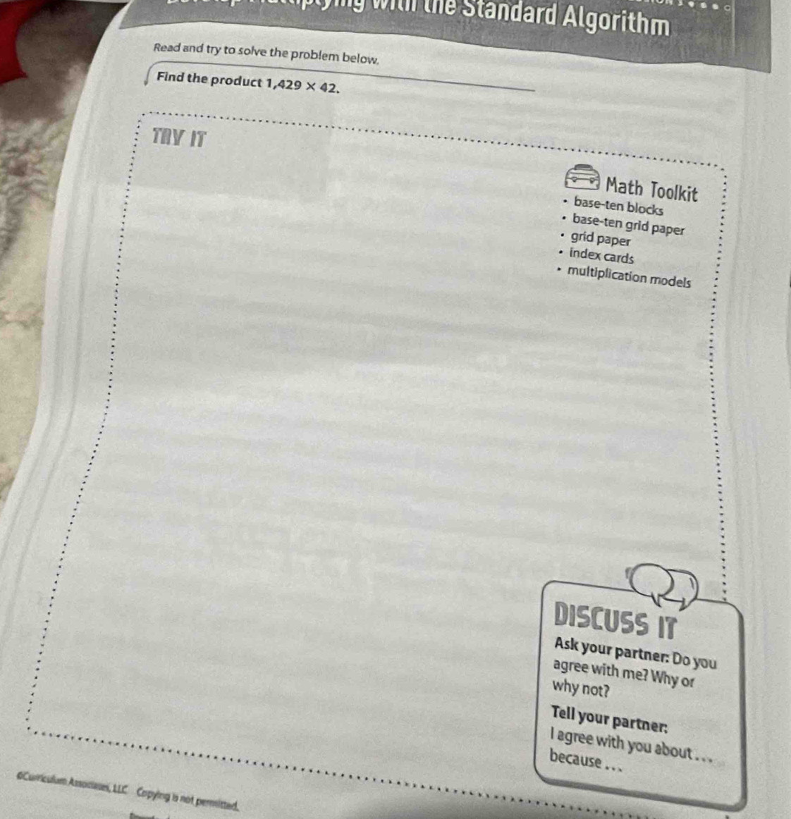 lplyig with the Standard Algorithm
Read and try to solve the problem below.
Find the product 1,429* 42. 
TRVIT
Math Toolkit
base-ten blocks
base-ten grid paper
grid paper
index cards
multiplication models
DISCUSS IT
Ask your partner: Do you
agree with me? Why or
why not?
Tell your partner:
l agree with you about . . .
because . ..
m Associases, LLC Copying is not permitted.