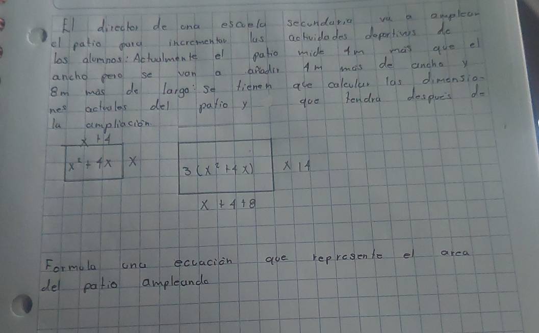 El director de ona escoela secondar, a ve a amplear 
el patio gard incrementao las actividades doportins do 
las alomnos: Actuulmente el patio mide fm mas que el 
ancho pero se van a aradir Am mais de ancha y
8m mas do largose fienem are caleular las dimonsio- 
nes actuules del patio y aoe tendra despues d=
la ampliacion
x+4
x^2+4x X 3(x^2+4x) * 14
x+4+8
Formula onu ecuacion aue represente e area 
del patio ampleande