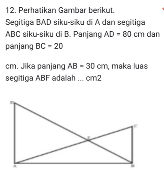 Perhatikan Gambar berikut. 
7 
Segitiga BAD siku-siku di A dan segitiga
ABC siku-siku di B. Panjang AD=80cm dan 
panjang BC=20
cm. Jika panjang AB=30cm , maka luas 
segitiga ABF adalah ... cm2