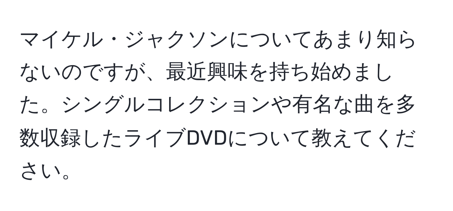 マイケル・ジャクソンについてあまり知らないのですが、最近興味を持ち始めました。シングルコレクションや有名な曲を多数収録したライブDVDについて教えてください。