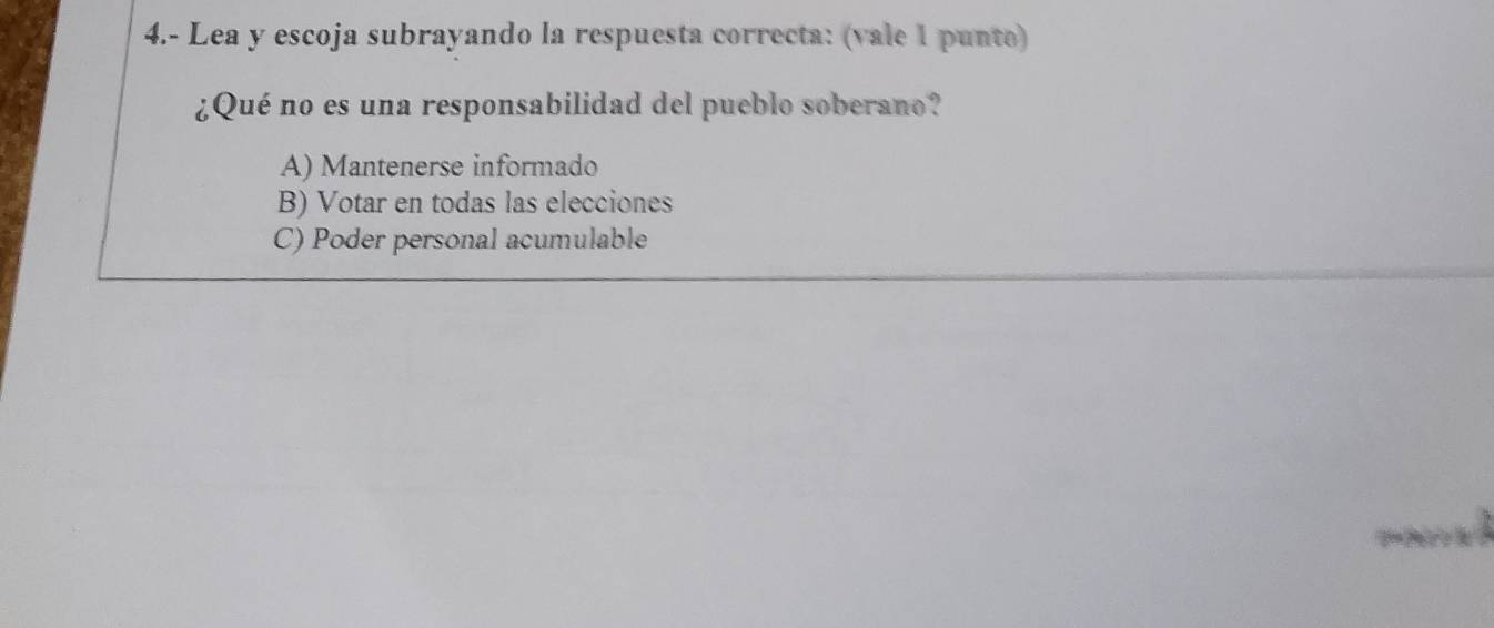 4.- Lea y escoja subrayando la respuesta correcta: (vale 1 punto)
¿Qué no es una responsabilidad del pueblo soberano?
A) Mantenerse informado
B) Votar en todas las elecciones
C) Poder personal acumulable