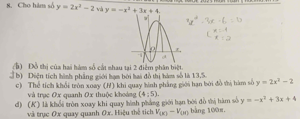 Cho hàm số y=2x^2-2 và y=-x^2+3x+4. 
ca) Đồ thị của hai hàm số cắt nhau tại 2 điểm phân biệt. 
b) Diện tích hình phẳng giới hạn bởi hai đồ thị hàm số là 13, 5. 
c) Thể tích khối tròn xoay (H) khi quay hình phẳng giới hạn bởi đồ thị hàm số y=2x^2-2
và trục Ox quanh 0x thuộc khoảng (4;5). 
d) (K) là khối tròn xoay khi quay hình phẳng giới hạn bởi đồ thị hàm số y=-x^2+3x+4
và trục Ox quay quanh Ox. Hiệu thể tích V_(K)-V_(H) bằng 100π.