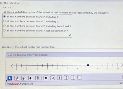 der the following.
0
(a) Give a verbal description of the subset of real numbers that is represented by the inequality.
all real numbers between 0 and 7, including 7
all real numbers between 0 and 7, including 0
all real numbers between 0 and 7, including both 0 and 7
all real numbers between 0 and 7, not including 0 or 7
(b) Sketch the subset on the real number line.
Use the tools to enter your answer
。 )
WeAssign NumberLine