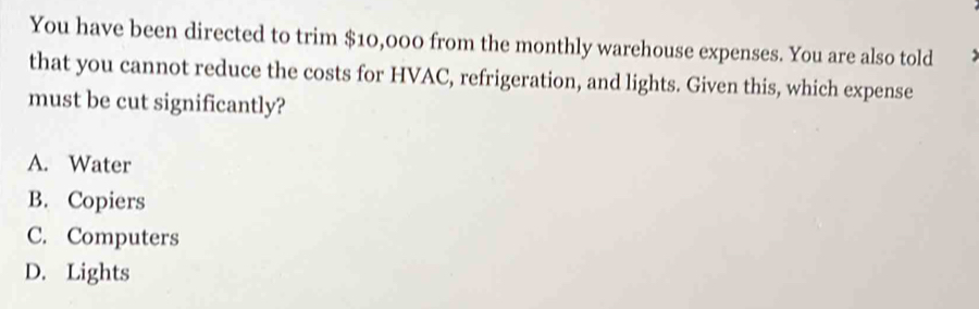 You have been directed to trim $10,000 from the monthly warehouse expenses. You are also told
that you cannot reduce the costs for HVAC, refrigeration, and lights. Given this, which expense
must be cut significantly?
A. Water
B. Copiers
C. Computers
D. Lights