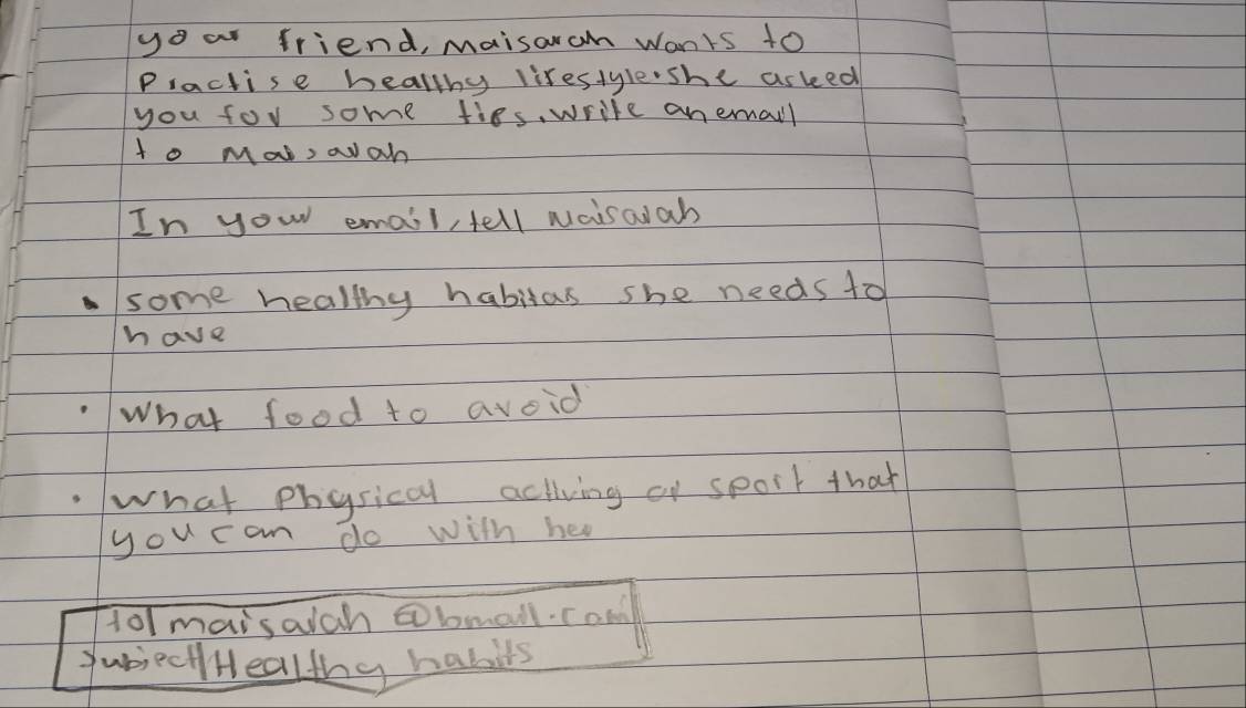 yo a friend, maisoram wants to 
Practise healthy lirestyle she asked 
you for some fies, wrile an emall 
to Mat, aah 
In your email, tell waisaiah 
some healthy habitas she needs to 
have 
What food to avoid 
what physical activing of spoit that 
you can do with hea 
t0/ maisaich bmall. com 
JubieciHealthy habils