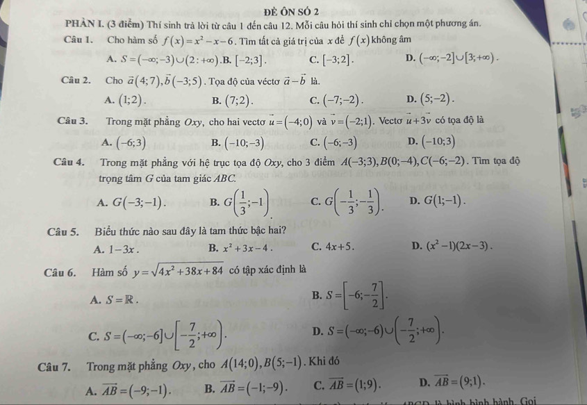 đE ÔN SÓ 2
PHÀN I. (3 điễm) Thí sinh trả lời từ câu 1 đến câu 12. Mỗi câu hỏi thí sinh chỉ chọn một phương án.
Câu 1. Cho hàm số f(x)=x^2-x-6. Tìm tất cả giá trị của x đề f(x) không âm
A. S=(-∈fty ;-3)∪ (2:+∈fty ). B, [-2;3]. C. [-3;2]. D. (-∈fty ;-2]∪ [3;+∈fty ).
Câu 2. Cho vector a(4;7),vector b(-3;5). Tọa độ của véctơ vector a-vector b là.
A. (1;2). B. (7;2). C. (-7;-2). D. (5;-2).
Câu 3. Trong mặt phẳng Oxy, cho hai vecto vector u=(-4;0) và vector v=(-2;1). Vecto vector u+3vector v có tọa độ là
A. (-6;3) B. (-10;-3) C. (-6;-3) D. (-10;3)
Câu 4. Trong mặt phẳng với hệ trục tọa độ Oxy, cho 3 điểm A(-3;3),B(0;-4),C(-6;-2).  Tìm tọa độ
trọng tâm G của tam giác ABC.
A. G(-3;-1). B. G( 1/3 ;-1). C. G(- 1/3 ;- 1/3 ). D. G(1;-1).
Câu 5. Biểu thức nào sau đây là tam thức bậc hai?
A. 1-3x . B. x^2+3x-4. C. 4x+5. D. (x^2-1)(2x-3).
Câu 6. Hàm số y=sqrt(4x^2+38x+84) có tập xác định là
A. S=R.
B. S=[-6;- 7/2 ].
C. S=(-∈fty ;-6]∪ [- 7/2 ;+∈fty ). S=(-∈fty ;-6)∪ (- 7/2 ;+∈fty ).
D.
Câu 7. Trong mặt phẳng Oxy, cho A(14;0),B(5;-1). Khi đó
A. vector AB=(-9;-1). B. vector AB=(-1;-9). C. vector AB=(1;9). D. vector AB=(9;1).
hì nh bình hành Gọi