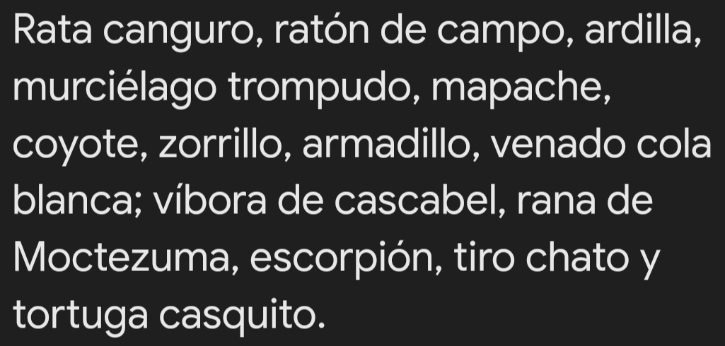 Rata canguro, ratón de campo, ardilla, 
murciélago trompudo, mapache, 
coyote, zorrillo, armadillo, venado cola 
blanca; víbora de cascabel, rana de 
Moctezuma, escorpión, tiro chato y 
tortuga casquito.