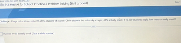 FALL 2034-SCHMITT-1807 (UMS) 
2/11: 3-3: MathXL for School: Practice & Problem Solving (LMS graded) Jan 1 
Challenge A large university accepts 70% of the students who apply. Of the students the university accepts, 40% actually erroll. If 10,000 students apply, how many actually enroll? 
students would actually enroll. (Type a whole number.)