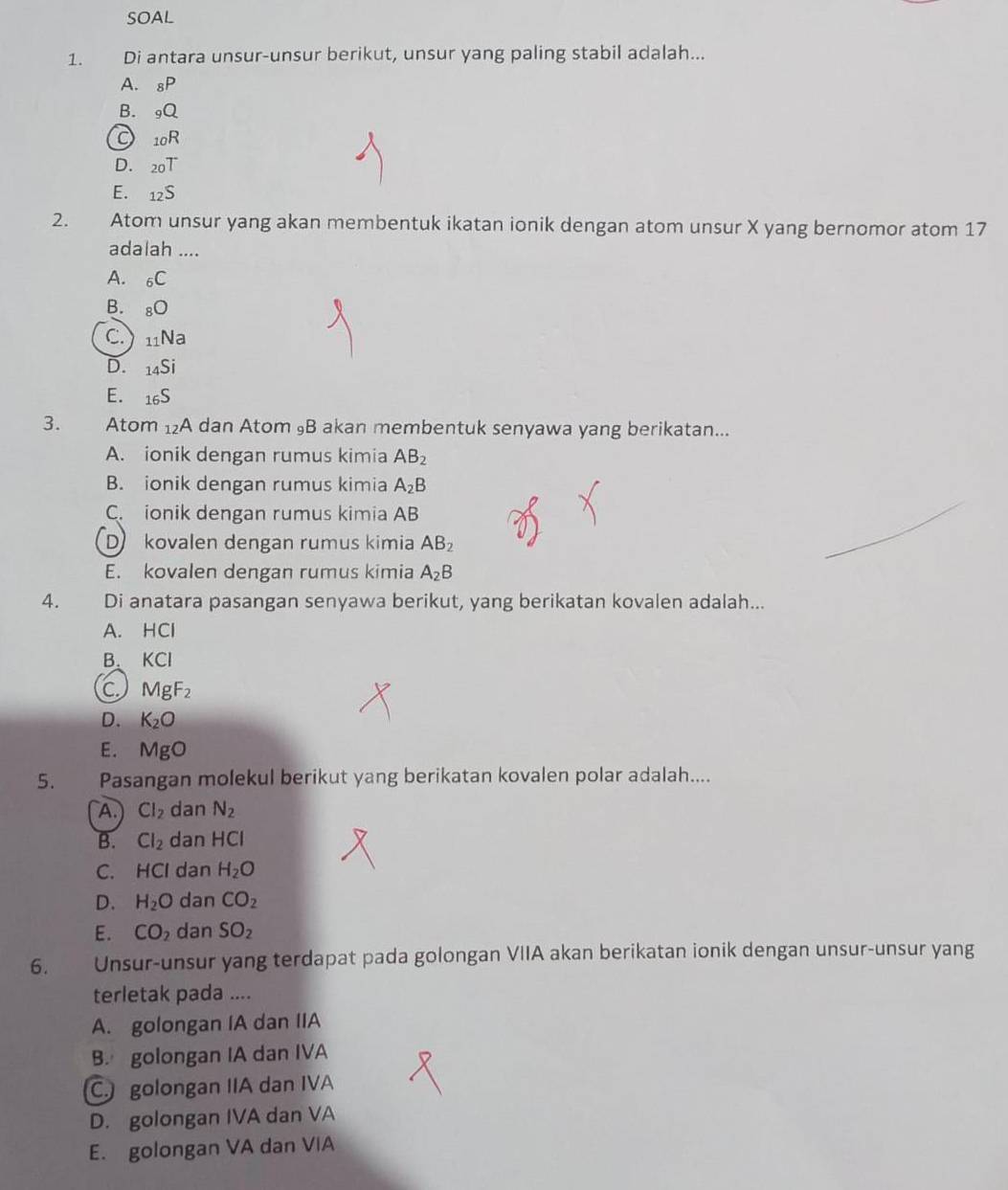 SOAL
1. Di antara unsur-unsur berikut, unsur yang paling stabil adalah...
A. _8P
B. _9Q
_10R
D. _20T
E. _12S
2. Atom unsur yang akan membentuk ikatan ionik dengan atom unsur X yang bernomor atom 17
adalah ....
A. _6C
B. _8bigcirc
C.) _11Na
D. _14Si
E. _16S
3. Atom _12A dan Atom ₉B akan membentuk senyawa yang berikatan...
A. ionik dengan rumus kimia AB_2
B. ionik dengan rumus kimia A_2B
C. ionik dengan rumus kimia AB
D kovalen dengan rumus kimia AB_2
E. kovalen dengan rumus kimia A_2B
4. Di anatara pasangan senyawa berikut, yang berikatan kovalen adalah...
A. HCl
B. KCI
C MgF_2
D. K_2O
E. MgO
5. Pasangan molekul berikut yang berikatan kovalen polar adalah....
A. Cl_2 dan N_2
B. Cl_2 dan HCI
C. HCl dan H_2O
D. H_2O dan CO_2
E. CO_2 dan SO_2
6. Unsur-unsur yang terdapat pada golongan VIIA akan berikatan ionik dengan unsur-unsur yang
terletak pada ....
A. golongan IA dan IIA
B. golongan IA dan IVA
C. golongan IIA dan IVA
D. golongan IVA dan VA
E. golongan VA dan VIA