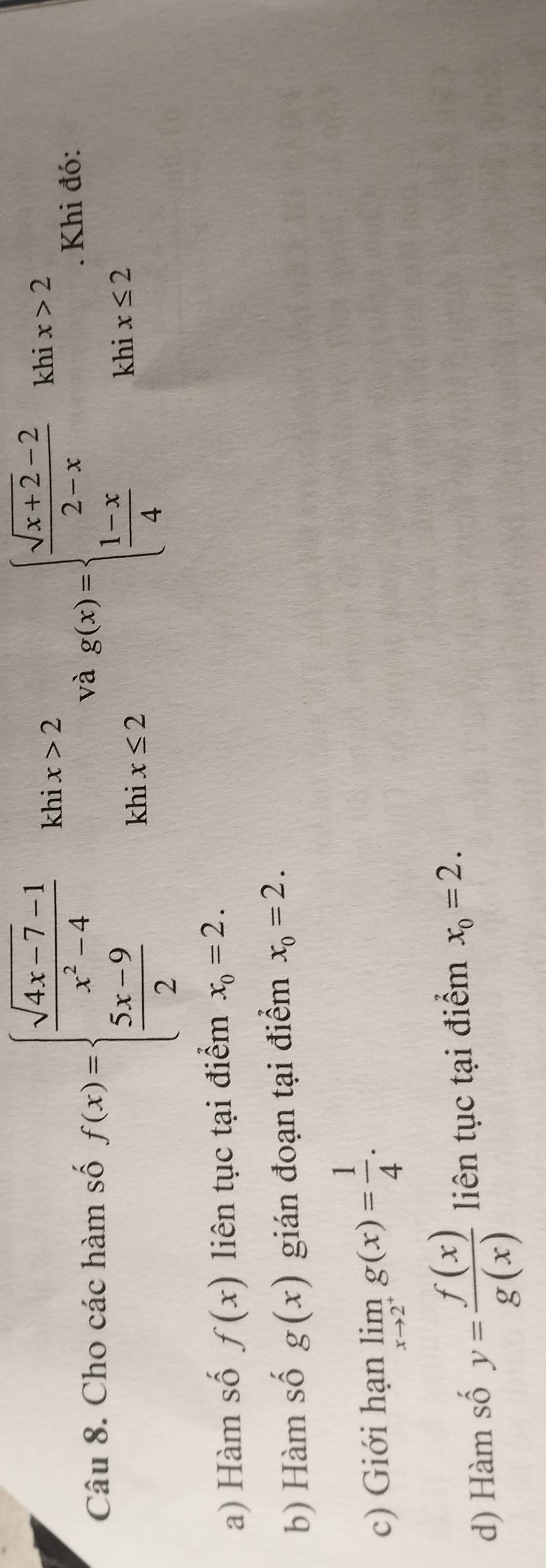 Cho các hàm số f(x)=beginarrayl  (sqrt(4x-7)-1)/x^2-4  5x>2  (5x-9)/2 kbx≤ 2endarray. và g(x)=beginarrayl  (sqrt(x+2)-2)/2-x khix>2  (1-x)/4 khix≤ 2endarray.. Khi đó: 
a) Hàm số f(x) liên tục tại điểm x_0=2. 
b) Hàm số g(x) gián đoạn tại điểm x_0=2. 
c) Giới hạn limlimits _xto 2^+g(x)= 1/4 . 
d) Hàm số y= f(x)/g(x)  liên tục tại điểm x_0=2.