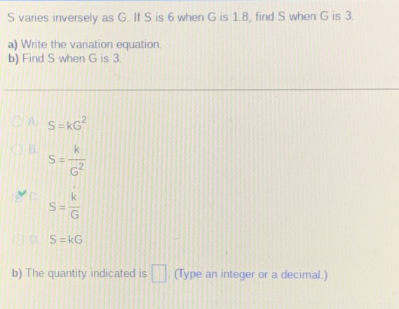 varies inversely as G. If S is 6 when G is 1.8, find S when G is 3.
a) Write the variation equation.
b) Find S when G is 3.
A. S=kG^2
B. S= k/G^2 
C. S= k/G 
D S=kG
b) The quantity indicated is □. (Type an integer or a decimal.)