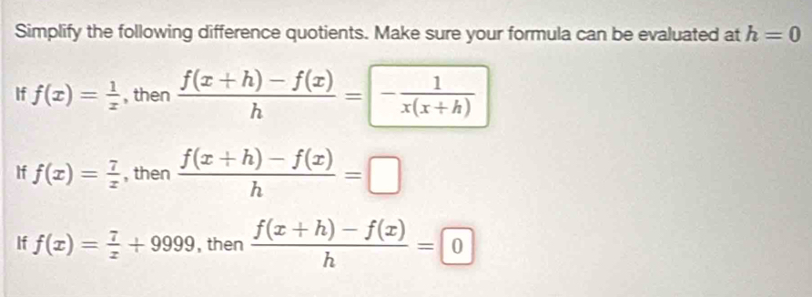 Simplify the following difference quotients. Make sure your formula can be evaluated at h=0
If f(x)= 1/x  , then  (f(x+h)-f(x))/h =- 1/x(x+h) 
If f(x)= 7/x  , then  (f(x+h)-f(x))/h =□
If f(x)= 7/x +9999 , then  (f(x+h)-f(x))/h =0