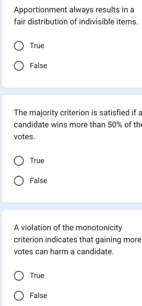 Apportionment always results in a
fair distribution of indivisible items.
True
False
The majority criterion is satisfied if a
candidate wins more than 50% of th
votes.
True
False
A violation of the monotonicity
criterion indicates that gaining more
votes can harm a candidate.
True
False