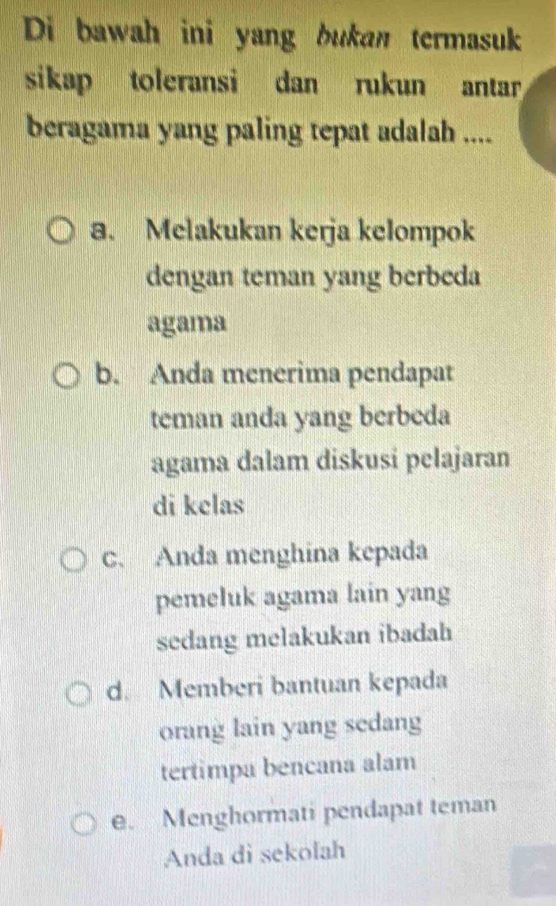 Di bawah ini yang bukan termasuk
sikap toleransi dan rukun antar
beragama yang paling tepat adalah ....
a. Melakukan kerja kelompok
dengan teman yang berbeda
agama
b. Anda menerima pendapat
teman anda yang berbeda
agama dalam diskusi pelajaran
di kelas
C. Anda menghina kepada
pemeluk agama lain yang
sedang melakukan ibadah
d. Memberi bantuan kepada
orang lain yang sedang
tertimpa bencana alam
e. Menghormati pendapat teman
Anda di sekolah