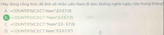 Hãy dùng công thức để tính số nhân viên Nam đi làm, không nghie ngày nào trong tháng?
A. =COUNTIFS(C2:C7,Nam'',E2:E7,0)
B. =COUNTIFS(C2:C7,''Nam'',E2:E7,0)
C. =COUNTIFS(C2:C7 ''Nam'',E2-E7,0)
D. =COUNTIFS(C2:C7 sqrt(am),^circ E2:E7,0°)