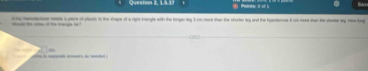 Question 2, 1.5.37 Points: 0 of 1 
Sav 
as rearure sess a pece of plauic in the shape of a right triangle with the longer leg 3 cm more than the shorter leg and the hypotenuse 6 cm more than the shorter leg. How long 
de the osles of the narigle be 
to “” x□ m
s to ssparate arowers as needed )