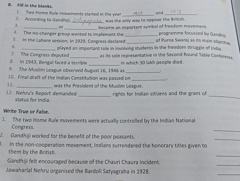 Fill in the blanks. 
1. Two Home Rule movements started in the year _and_ 
2. According to Gandhiji, _was the only way to oppose the British. 
3. 
_ 
_became an important symbol of freedom movement 
4. The no-changer group wanted to implement the _programme focussed by Gandhiji. 
5. In the Lahore session, in 1929, Congress declared _of Purna Swaraj as its main objective. 
6. _played an important role in involving students in the freedom struggle of India. 
7. The Congress deputed _as its sole representative in the Second Round Table Conference 
8. In 1943, Bengal faced a terrible _in which 30 lakh people died. 
9. The Muslim League observed August 16, 1946 as __. 
10. Final draft of the Indian Constitution was passed on_ 
11. _was the President of the Muslim League. 
12. Nehru's Report demanded _rights for Indian citizens and the grant of 
status for India. 
_ 
Write True or False. 
1. The two Home Rule movements were actually controlled by the Indian National 
_ 
Congress. 
2. Gandhiji worked for the benefit of the poor peasants. 
_ 
8. In the non-cooperation movement, Indians surrendered the honorary titles given to 
_ 
them by the British. 
_ 
Gandhiji felt encouraged because of the Chauri Chaura incident. 
Jawaharlal Nehru organised the Bardoli Satyagraha in 1928. 
_