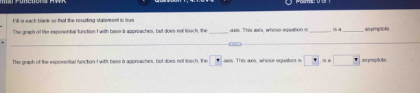 Fill in each blank so that the resulting statement is true 
The graph of the exponential function f with base b approaches, but does not touch, the _axis. This axis, whose equation is _ is a_ asymptote 
_ 
_ 
The graph of the exponential function f with base b approaches, but does not touch, the r -axis. This axis, whose equation is □ is a □ asymplote