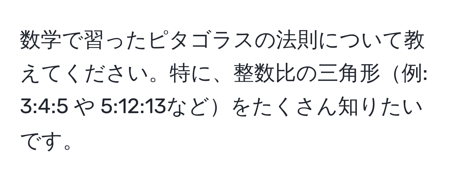 数学で習ったピタゴラスの法則について教えてください。特に、整数比の三角形例: 3:4:5 や 5:12:13などをたくさん知りたいです。