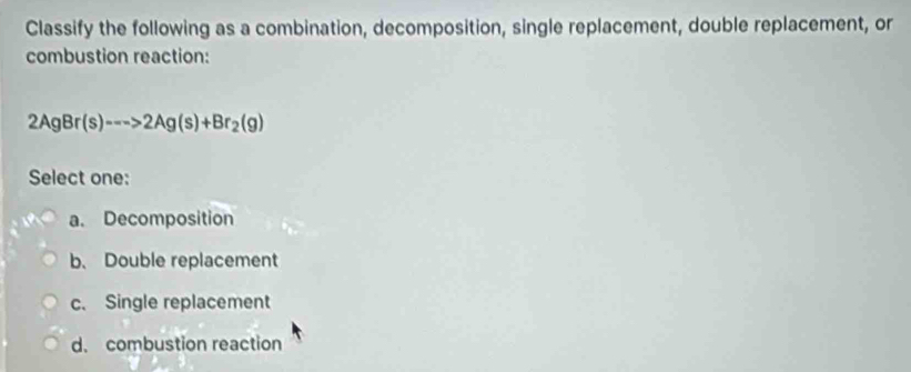 Classify the following as a combination, decomposition, single replacement, double replacement, or
combustion reaction:
2AgBr(s)--->2Ag(s)+Br_2(g)
Select one:
a. Decomposition
b. Double replacement
c. Single replacement
d. combustion reaction