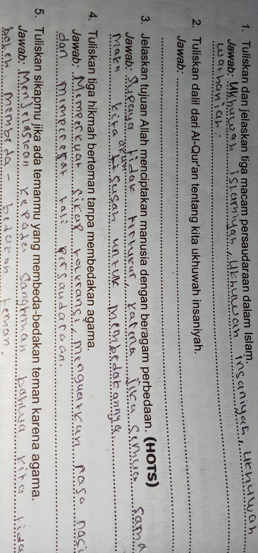 Tuliskan dan jelaskan tiga macam persaudaraan dalam Islam. 
Jawab: 
2. Tuliskan dalil dari Al-Qur'an tentang kita ukhuwah insaniyah. 
_ 
Jawab: 
3. Jelaskan tujuan Allah menciptakan manusia dengan beragam perbedaan. (HOTS) 
Jawab: 
_ 
_ 
4. Tuliskan tiga hikmah berteman tanpa membedakan agama. 
Jawab:_ 
_ 
5. Tuliskan sikapmu jika ada temanmu yang membeda-bedakan teman karena agama. 
Jawab:_ 
_