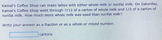 Kamal's Coffee Shop can make lattes with either whole milk or nonfat milk. On Saturday, 
Kamal's Coffee Shop went through 7/12 of a carton of whole milk and 1/2 of a carton of 
nonfat milk. How much more whole milk was used than nonfat milk? 
Write your answer as a fraction or as a whole or mixed number. 
□ cartons