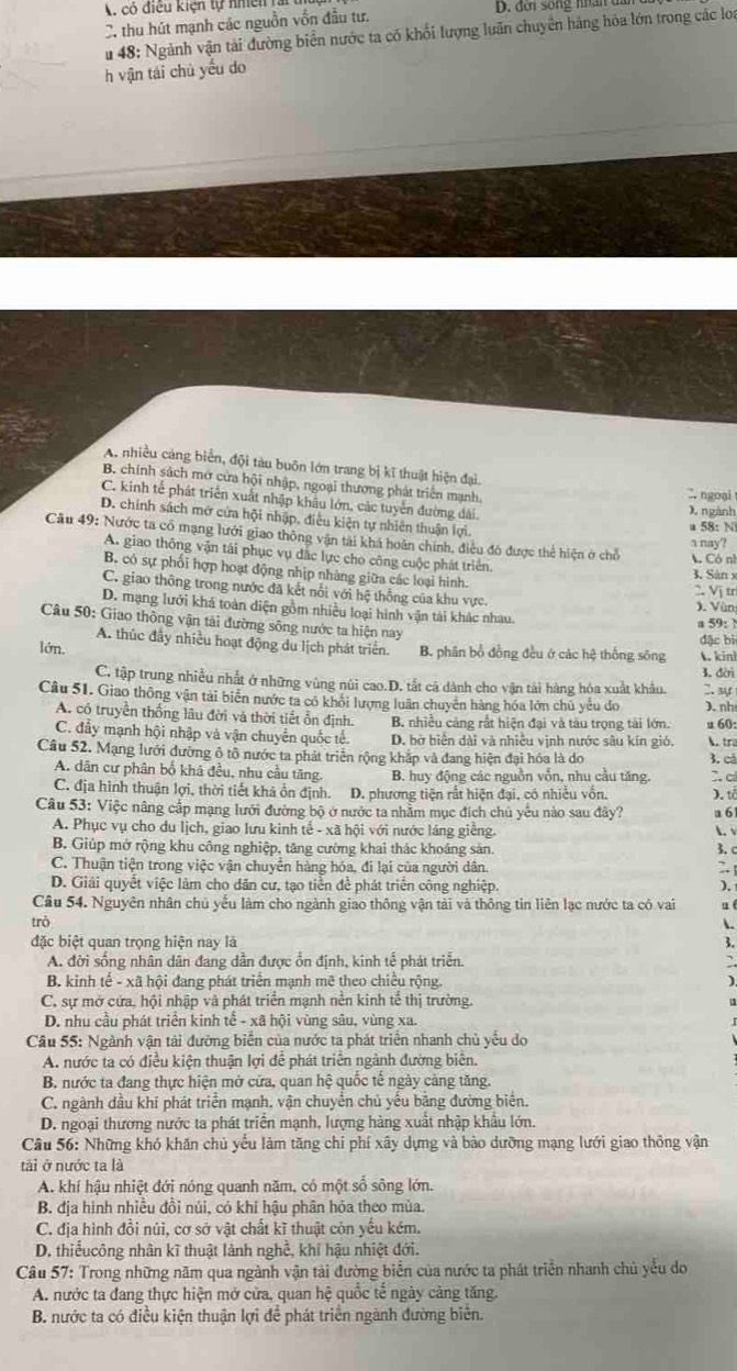 có điều kiện tự nhi ên
C thu hút mạnh các nguồn vốn đầu tư.  D. đơi sống nân đ
u 48: Ngành vận tài đường biển nước ta có khối lượng luân chuyên háng hóa lớn trong các loa
h vận tái chủ yếu do
A, nhiều cảng biển, đội tàu buôn lớn trang bị kĩ thuật hiện đại.
B. chính sách mở cửa hội nhập, ngoại thương phát triển mạnh,
∴ ngoại
C. kinh tế phát triển xuất nhập khẩu lớn, các tuyển đường dài.
), ngành
D. chính sách mớ cửa hội nhập, điều kiện tự nhiên thuận lợi. a nay?
a 58: N
Câu 49: Nước ta cổ mạng lưới giao thông vận tài khá hoàn chính, điều đó được thể hiện ở chỗ  Có nì
A. giao thông vận tái phục vụ đặc lực cho công cuộc phát triển.
B. có sự phối hợp hoạt động nhịp nhàng giữa các loại hình. 3, Sàn x
C. giao thông trong nước đã kết nổi với hệ thống của khu vực. 2 Vị trị
Vùn
D. mạng lưới khá toàn diện gồm nhiều loại hình vận tài khác nhau.
Câu 50: Giao thông vận tải đường sông nước ta hiện nay
a 59:
đặc bì
A. thúc đầy nhiều hoạt động du lịch phát triển.
lớn. B. phân bổ đồng đều ở các hệ thống sông .kin!
C. tập trung nhiều nhất ở những vùng núi cao.D. tắt cá dành cho vận tài hàng hóa xuất khẩu. 3. đèri 2. sự
Câu 51. Giao thông vận tải biển nước ta có khỏi lượng luân chuyên hàng hóa lớn chủ yếu đo ). nh
A. có truyền thống lâu đời và thời tiết ổn định. B. nhiều cảng rắt hiện đại và tàu trọng tải lớn. u 60:
C. đầy mạnh hội nhập và vận chuyển quốc tế. D. bờ biên dài và nhiều vịnh nước sâu kín gió. .tr
Câu 52. Mạng lưới đường ô tổ nước ta phát triển rộng khắp và đang hiện đại hóa là do 3. cá
A. dân cư phân bố khá đều, nhu cầu tăng. B. huy động các nguồn vốn, nhu cầu tăng. C. có
C. địa hình thuận lợi, thời tiết khá ổn định. D. phương tiện rất hiện đại, có nhiều vốn. ).t
Câu 53: Việc nâng cấp mạng lưới đường bộ ở nước ta nhằm mục đích chủ yếu nào sau đây? a 61
A. Phục vụ cho du lịch, giao lưu kinh tế - xã hội với nước láng giềng. L√
B. Giúp mở rộng khu công nghiệp, tăng cường khai thác khoảng sản.
3. C
C. Thuận tiện trong việc vận chuyển hàng hóa, đi lại của người dân. 2. 
D. Giải quyết việc làm cho dân cư, tạo tiền đề phát triển công nghiệp. ), 
Câu 54. Nguyên nhân chủ yếu làm cho ngành giao thông vận tài và thông tin liên lạc nước ta có vai u t
trò .
đặc biệt quan trọng hiện nay là
3.
A. đời sống nhân dân đang dẫn được ổn định, kinh tế phát triển.
B. kinh tế - xã hội đang phát triển mạnh mẽ theo chiều rộng.
C. sự mở cứa, hội nhập và phát triển mạnh nền kinh tế thị trường.
D. nhu cầu phát triển kinh tế - xã hội vùng sâu, vùng xa.
Câu 55: Ngành vận tải đường biển của nước ta phát triển nhanh chủ yếu do
A. nước ta có điều kiện thuận lợi để phát triên ngành đường biên.
B. nước ta đang thực hiện mở cửa, quan hệ quốc tế ngày càng tăng.
C. ngành dầu khí phát triển mạnh, vận chuyển chủ yếu băng đường biển.
D. ngoại thương nước ta phát triển mạnh, lượng hàng xuất nhập khẩu lớn.
Câu 56: Những khó khăn chủ yếu làm tăng chi phí xây dựng và bào dưỡng mạng lưới giao thông vận
tài ở nước ta là
A. khí hậu nhiệt đới nóng quanh năm, có một số sông lớn.
B. địa hình nhiều đồi núi, có khí hậu phân hỏa theo mùa.
C. địa hình đồi núi, cơ sở vật chất kĩ thuật còn yếu kém.
D. thiếucông nhân kĩ thuật lành nghề, khi hậu nhiệt đới.
Câu 57: Trong những năm qua ngành vận tài đường biển của nước ta phát triển nhanh chủ yểu do
A. nước ta đang thực hiện mở cửa, quan hệ quốc tễ ngày cảng tăng.
B. nước ta có điều kiện thuận lợi để phát triển ngành đường biển.
