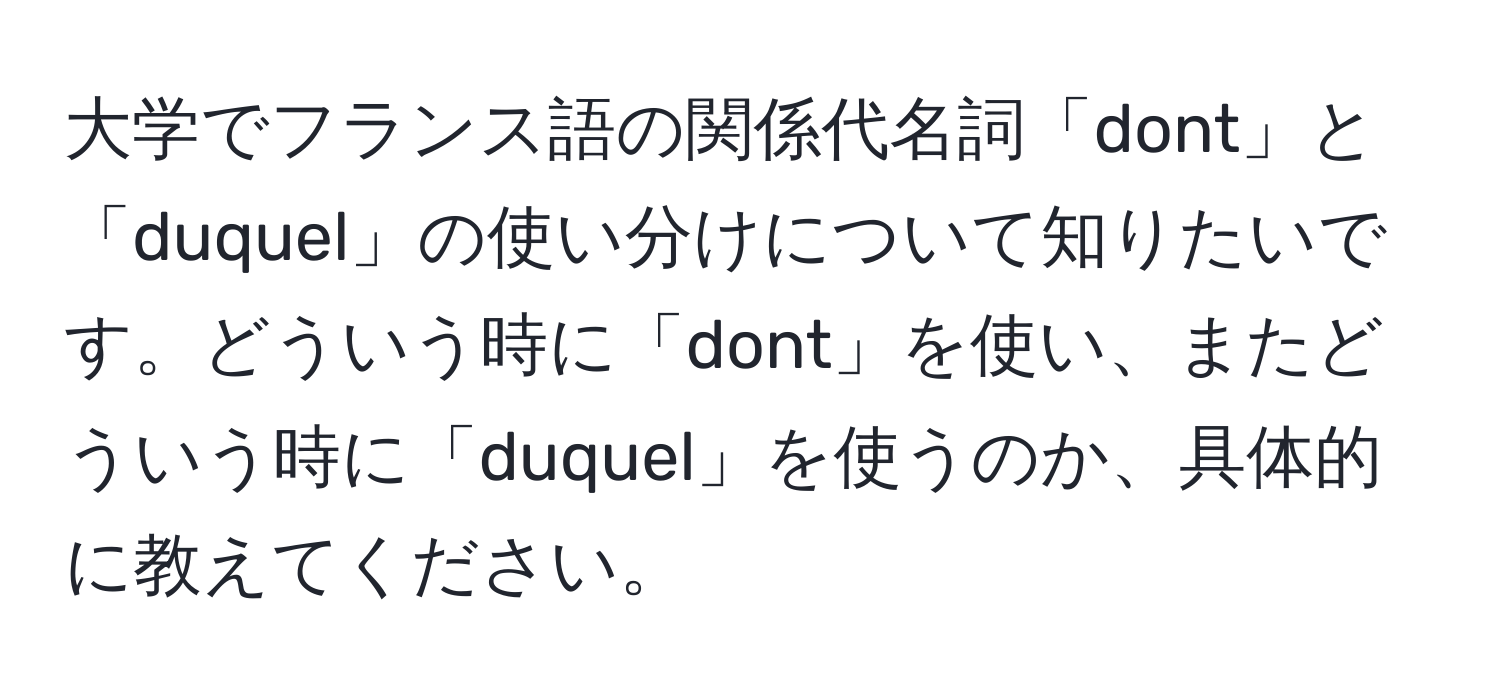 大学でフランス語の関係代名詞「dont」と「duquel」の使い分けについて知りたいです。どういう時に「dont」を使い、またどういう時に「duquel」を使うのか、具体的に教えてください。