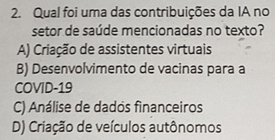 Qual foi uma das contribuições da IA no
setor de saúde mencionadas no texto?
A) Criação de assistentes virtuais
B) Desenvolvimento de vacinas para a
COVID-19
C) Análise de dados financeiros
D) Criação de veículos autônomos